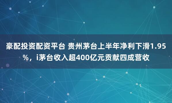 豪配投资配资平台 贵州茅台上半年净利下滑1.95%，i茅台收入超400亿元贡献四成营收